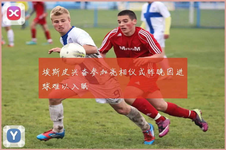 埃斯皮兴奋参加亮相仪式昨晚因进球难以入眠