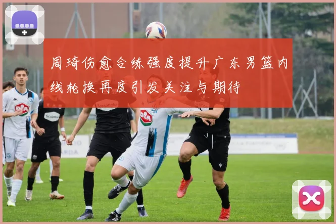 周琦伤愈合练强度提升广东男篮内线轮换再度引发关注与期待