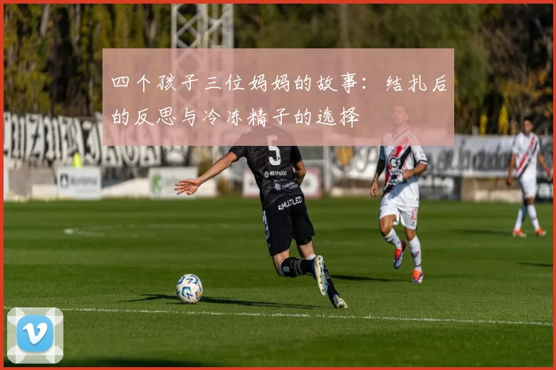四个孩子三位妈妈的故事：结扎后的反思与冷冻精子的选择