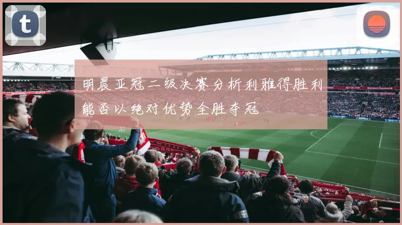 明晨亚冠二级决赛分析利雅得胜利能否以绝对优势全胜夺冠
