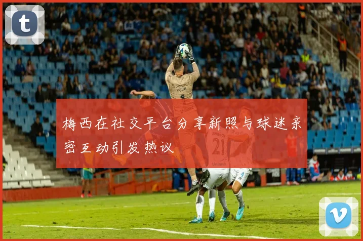 梅西在社交平台分享新照与球迷亲密互动引发热议