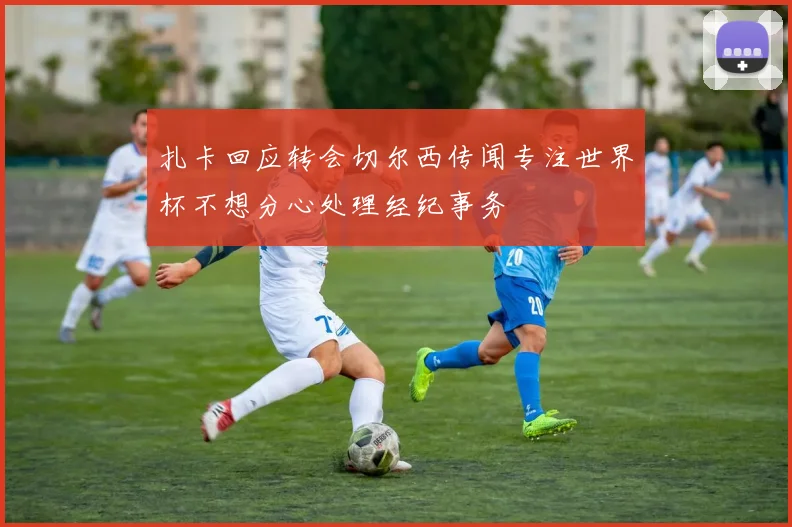 扎卡回应转会切尔西传闻专注世界杯不想分心处理经纪事务
