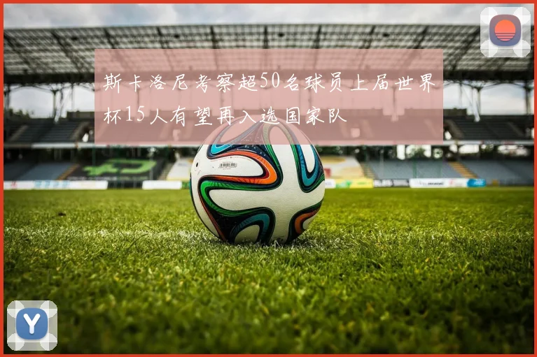 斯卡洛尼考察超50名球员上届世界杯15人有望再入选国家队