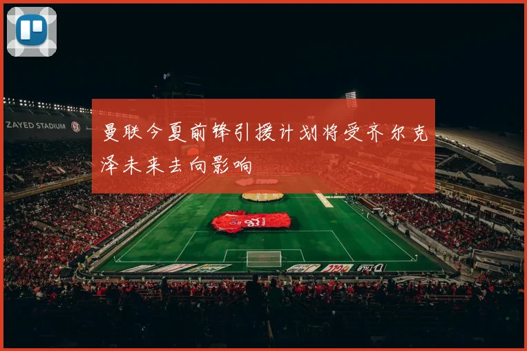 曼联今夏前锋引援计划将受齐尔克泽未来去向影响