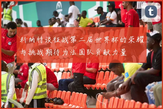 科纳特谈征战第二届世界杯的荣耀与挑战期待为法国队贡献力量