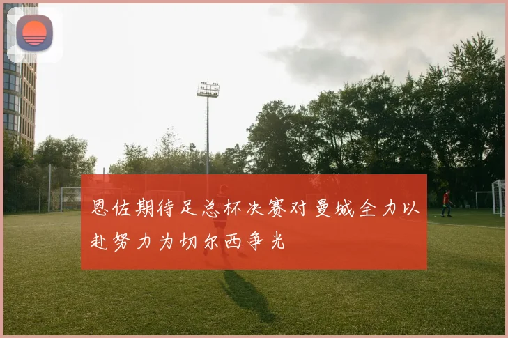 恩佐期待足总杯决赛对曼城全力以赴努力为切尔西争光