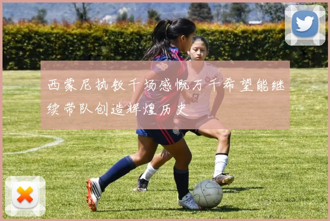 西蒙尼执教千场感慨万千希望能继续带队创造辉煌历史