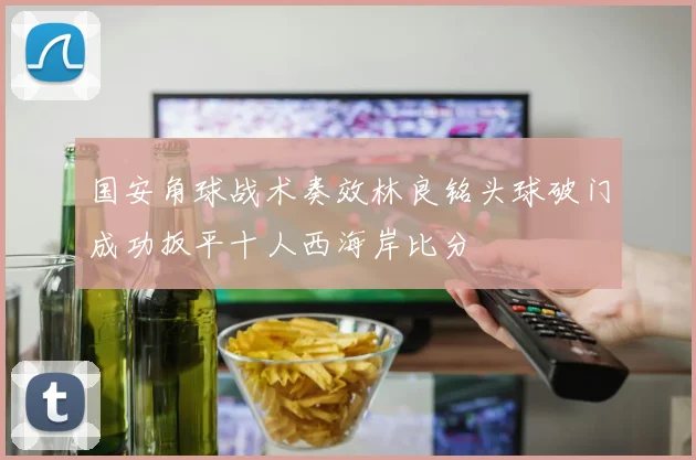 国安角球战术奏效林良铭头球破门成功扳平十人西海岸比分
