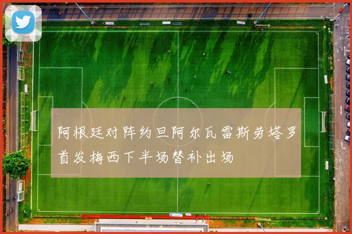 阿根廷对阵约旦阿尔瓦雷斯劳塔罗首发梅西下半场替补出场
