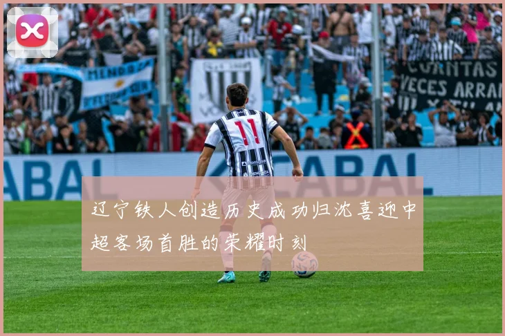 辽宁铁人创造历史成功归沈喜迎中超客场首胜的荣耀时刻