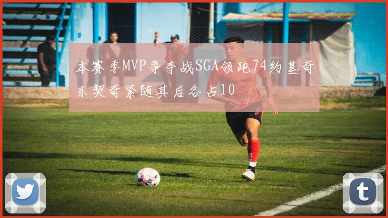 本赛季MVP争夺战SGA领跑74约基奇东契奇紧随其后各占10