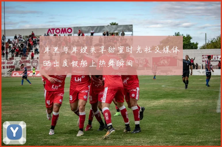 库里与库嫂共享甜蜜时光社交媒体晒出度假船上热舞瞬间