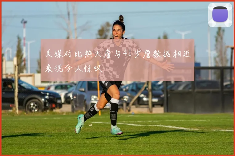 美媒对比热火詹与41岁詹数据相近表现令人惊叹