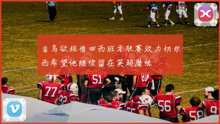 吉乌欲租借回西班牙联赛效力切尔西希望他继续留在英超磨练