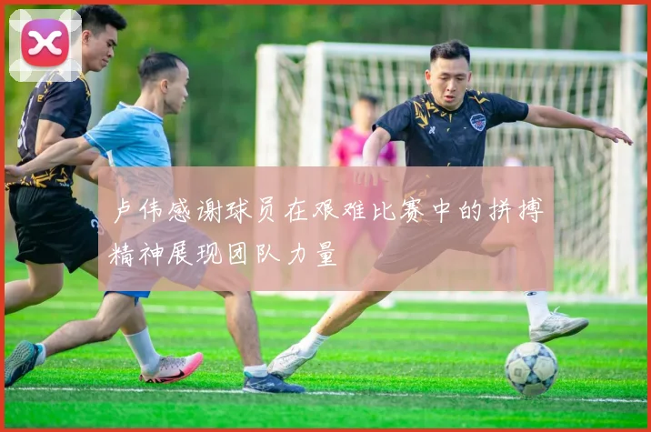 卢伟感谢球员在艰难比赛中的拼搏精神展现团队力量