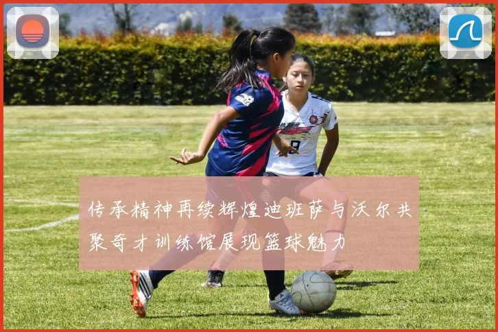 传承精神再续辉煌迪班萨与沃尔共聚奇才训练馆展现篮球魅力