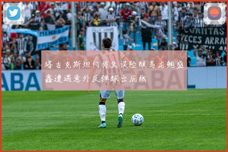 塔吉克斯坦门将失误险酿乌龙鲍盛鑫遭遇意外反弹球出底线
