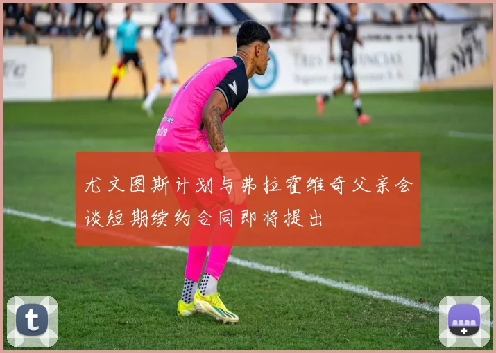 尤文图斯计划与弗拉霍维奇父亲会谈短期续约合同即将提出